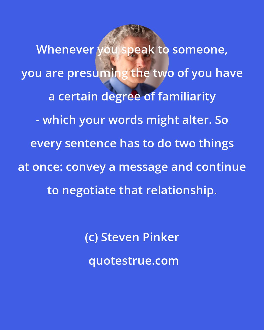 Steven Pinker: Whenever you speak to someone, you are presuming the two of you have a certain degree of familiarity - which your words might alter. So every sentence has to do two things at once: convey a message and continue to negotiate that relationship.