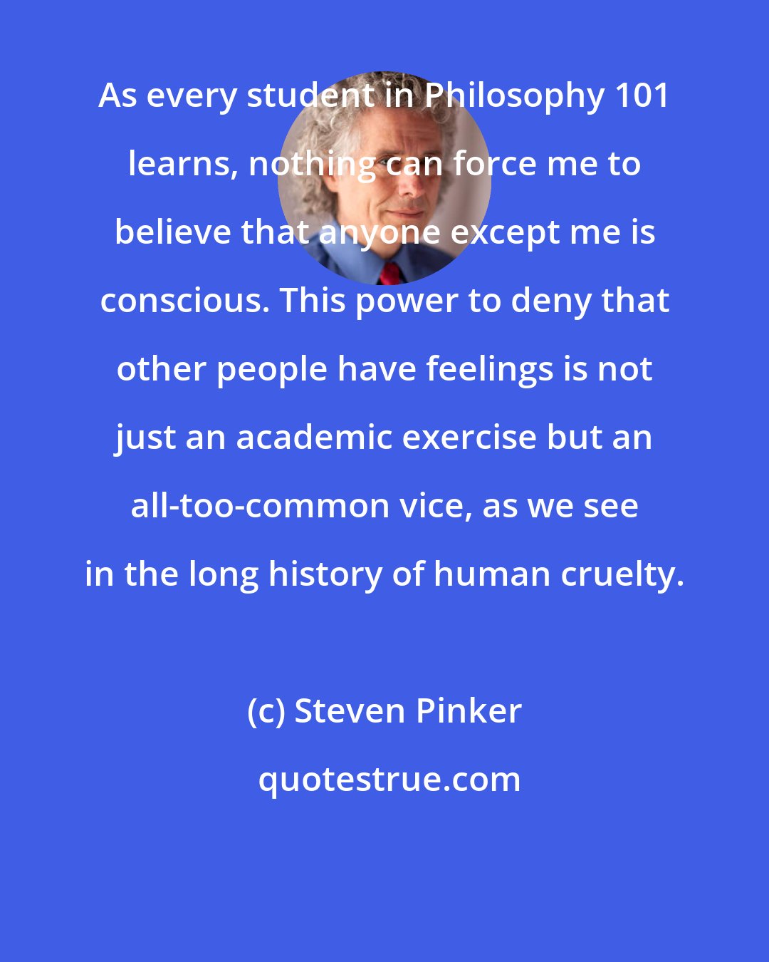 Steven Pinker: As every student in Philosophy 101 learns, nothing can force me to believe that anyone except me is conscious. This power to deny that other people have feelings is not just an academic exercise but an all-too-common vice, as we see in the long history of human cruelty.