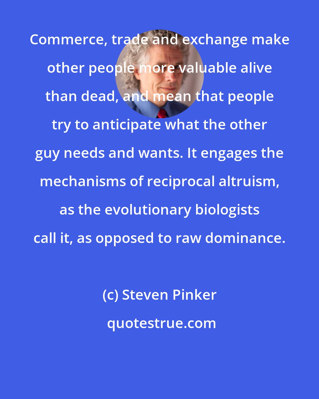 Steven Pinker: Commerce, trade and exchange make other people more valuable alive than dead, and mean that people try to anticipate what the other guy needs and wants. It engages the mechanisms of reciprocal altruism, as the evolutionary biologists call it, as opposed to raw dominance.