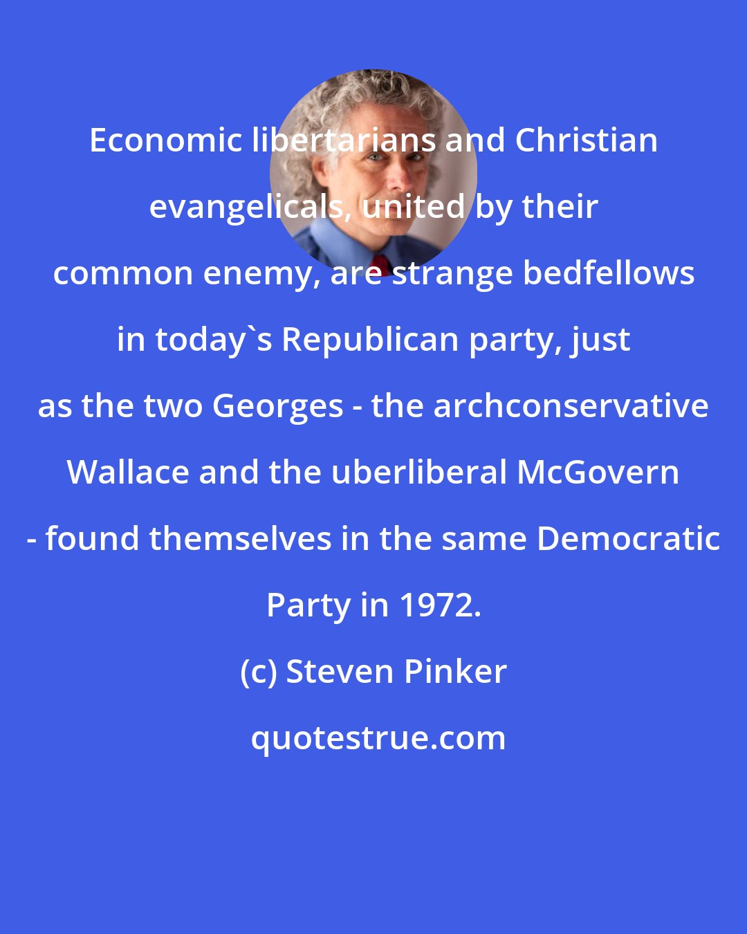 Steven Pinker: Economic libertarians and Christian evangelicals, united by their common enemy, are strange bedfellows in today's Republican party, just as the two Georges - the archconservative Wallace and the uberliberal McGovern - found themselves in the same Democratic Party in 1972.