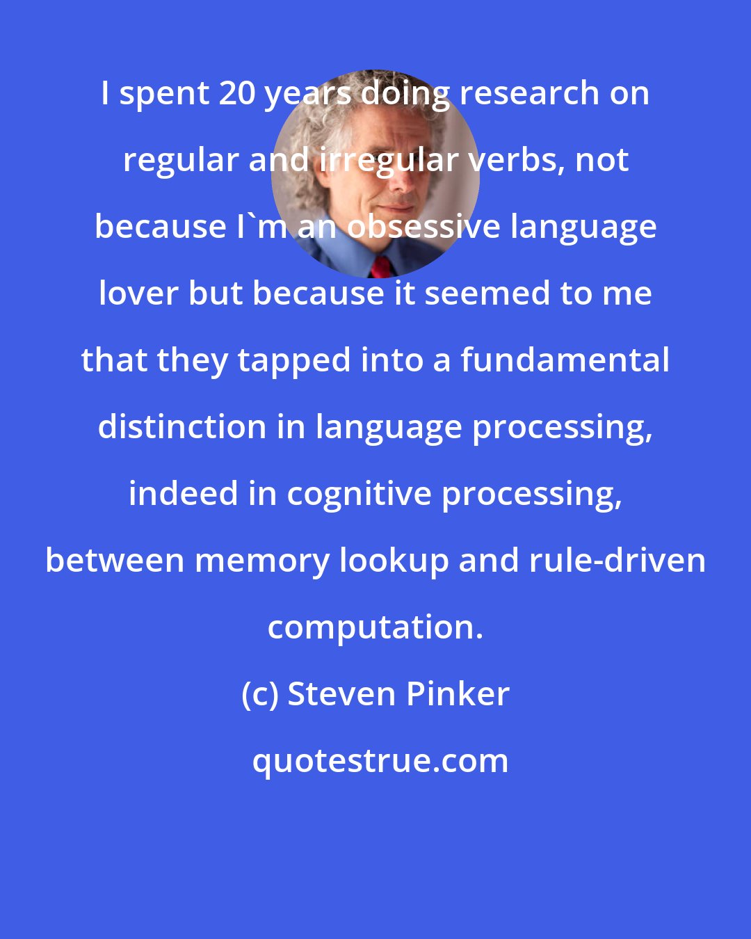 Steven Pinker: I spent 20 years doing research on regular and irregular verbs, not because I'm an obsessive language lover but because it seemed to me that they tapped into a fundamental distinction in language processing, indeed in cognitive processing, between memory lookup and rule-driven computation.