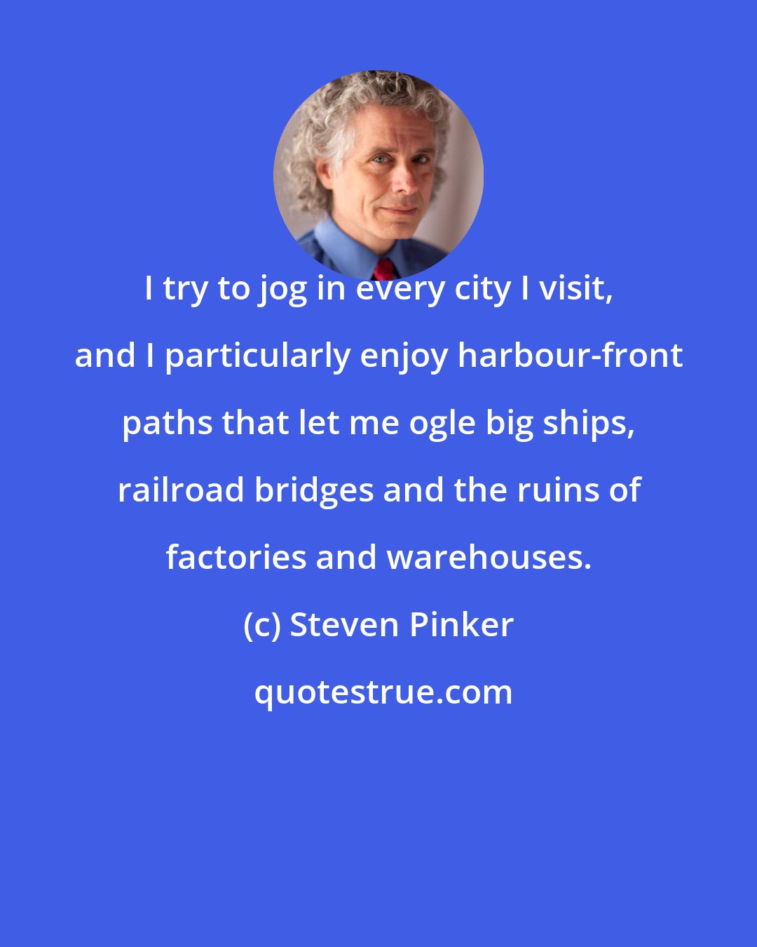 Steven Pinker: I try to jog in every city I visit, and I particularly enjoy harbour-front paths that let me ogle big ships, railroad bridges and the ruins of factories and warehouses.