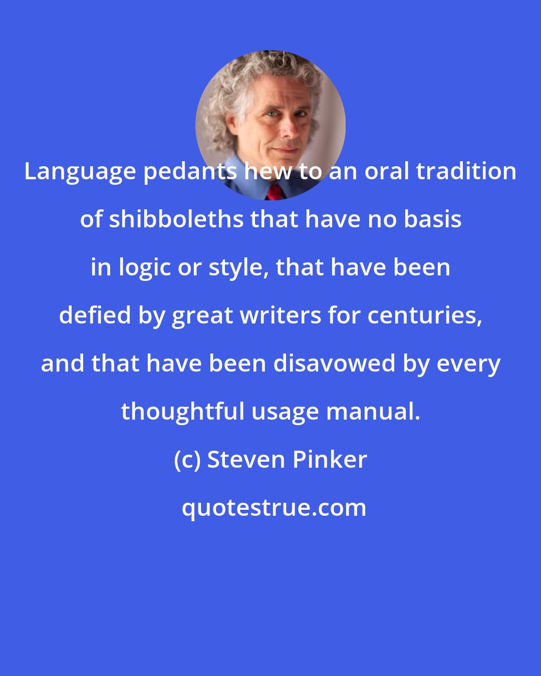 Steven Pinker: Language pedants hew to an oral tradition of shibboleths that have no basis in logic or style, that have been defied by great writers for centuries, and that have been disavowed by every thoughtful usage manual.