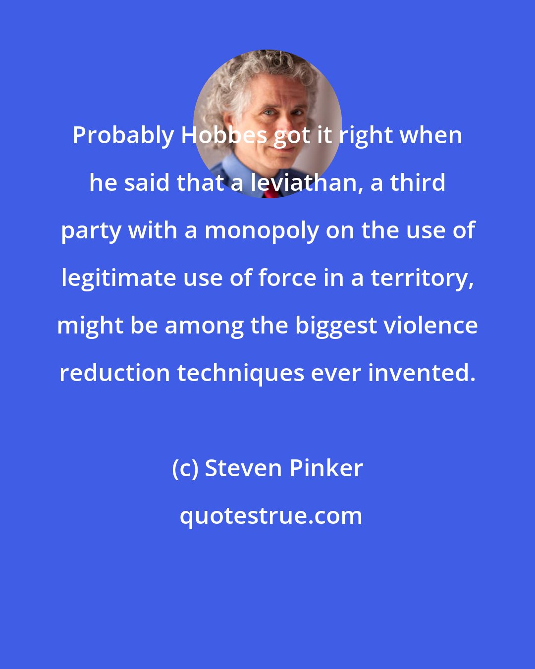 Steven Pinker: Probably Hobbes got it right when he said that a leviathan, a third party with a monopoly on the use of legitimate use of force in a territory, might be among the biggest violence reduction techniques ever invented.