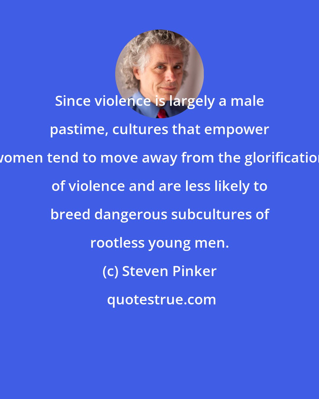 Steven Pinker: Since violence is largely a male pastime, cultures that empower women tend to move away from the glorification of violence and are less likely to breed dangerous subcultures of rootless young men.