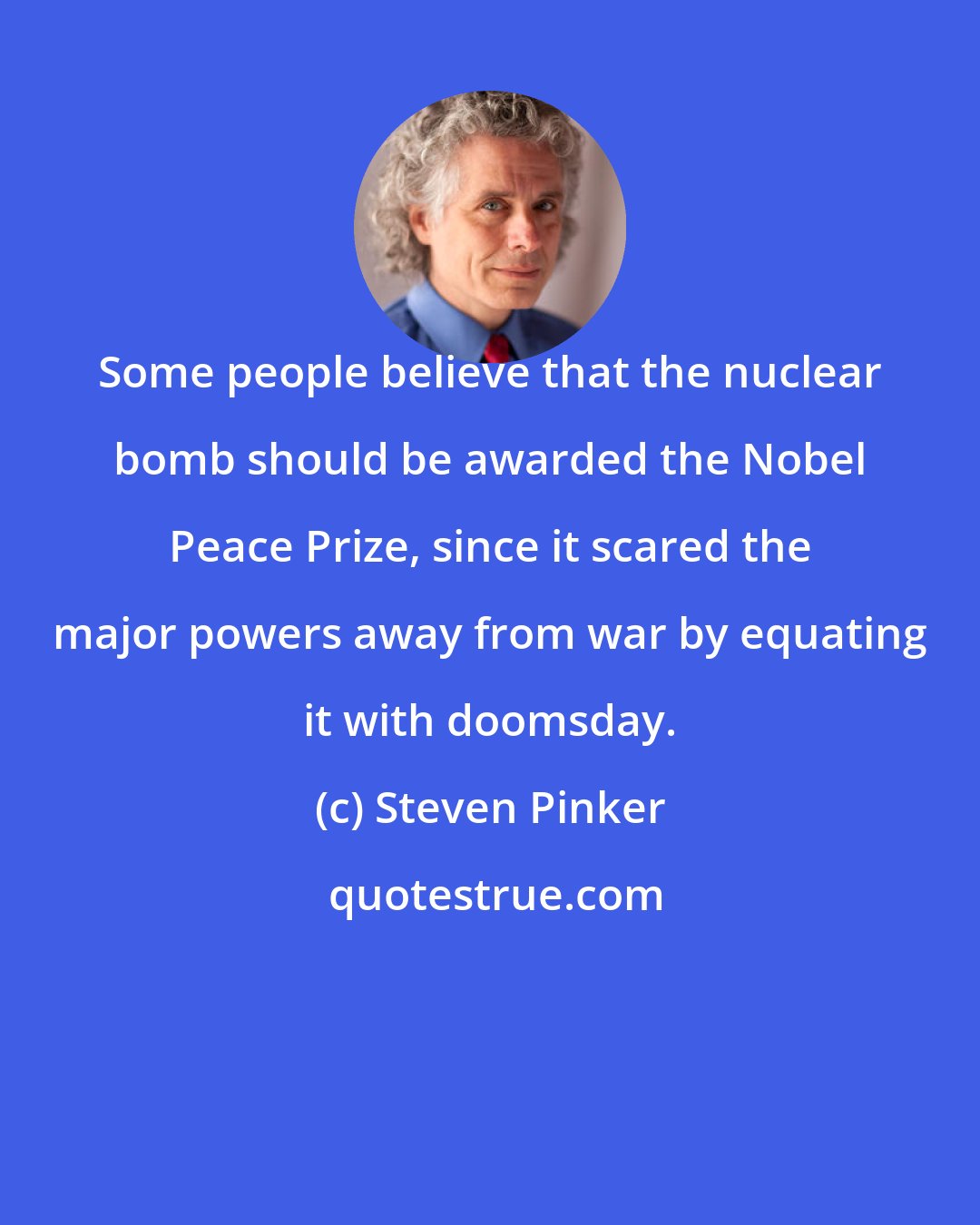 Steven Pinker: Some people believe that the nuclear bomb should be awarded the Nobel Peace Prize, since it scared the major powers away from war by equating it with doomsday.