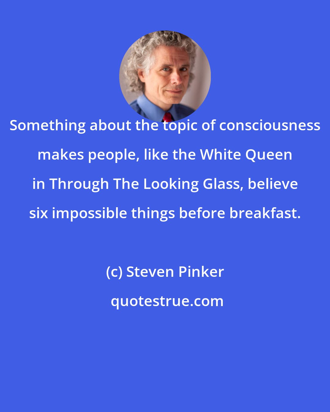 Steven Pinker: Something about the topic of consciousness makes people, like the White Queen in Through The Looking Glass, believe six impossible things before breakfast.