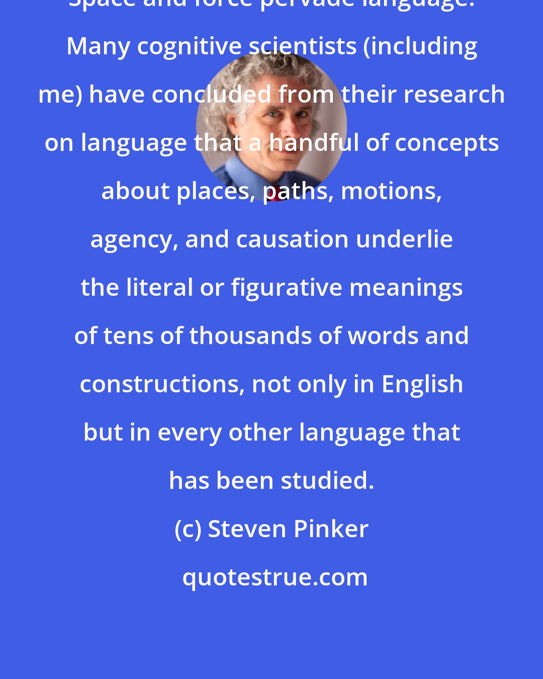 Steven Pinker: Space and force pervade language. Many cognitive scientists (including me) have concluded from their research on language that a handful of concepts about places, paths, motions, agency, and causation underlie the literal or figurative meanings of tens of thousands of words and constructions, not only in English but in every other language that has been studied.