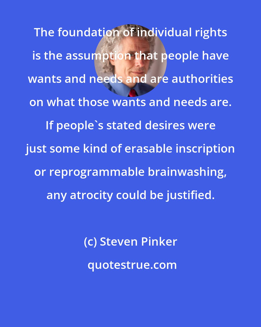 Steven Pinker: The foundation of individual rights is the assumption that people have wants and needs and are authorities on what those wants and needs are. If people's stated desires were just some kind of erasable inscription or reprogrammable brainwashing, any atrocity could be justified.