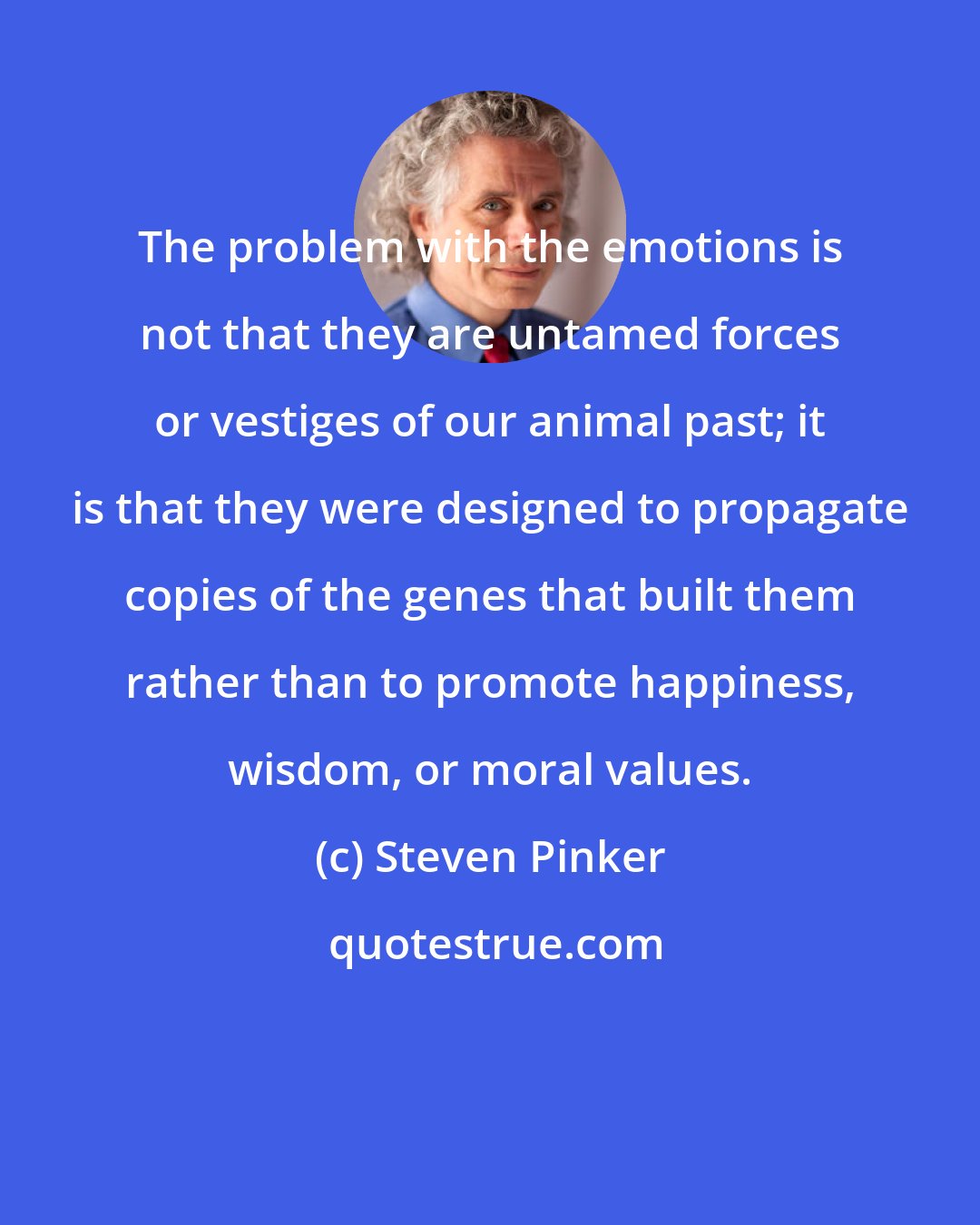 Steven Pinker: The problem with the emotions is not that they are untamed forces or vestiges of our animal past; it is that they were designed to propagate copies of the genes that built them rather than to promote happiness, wisdom, or moral values.