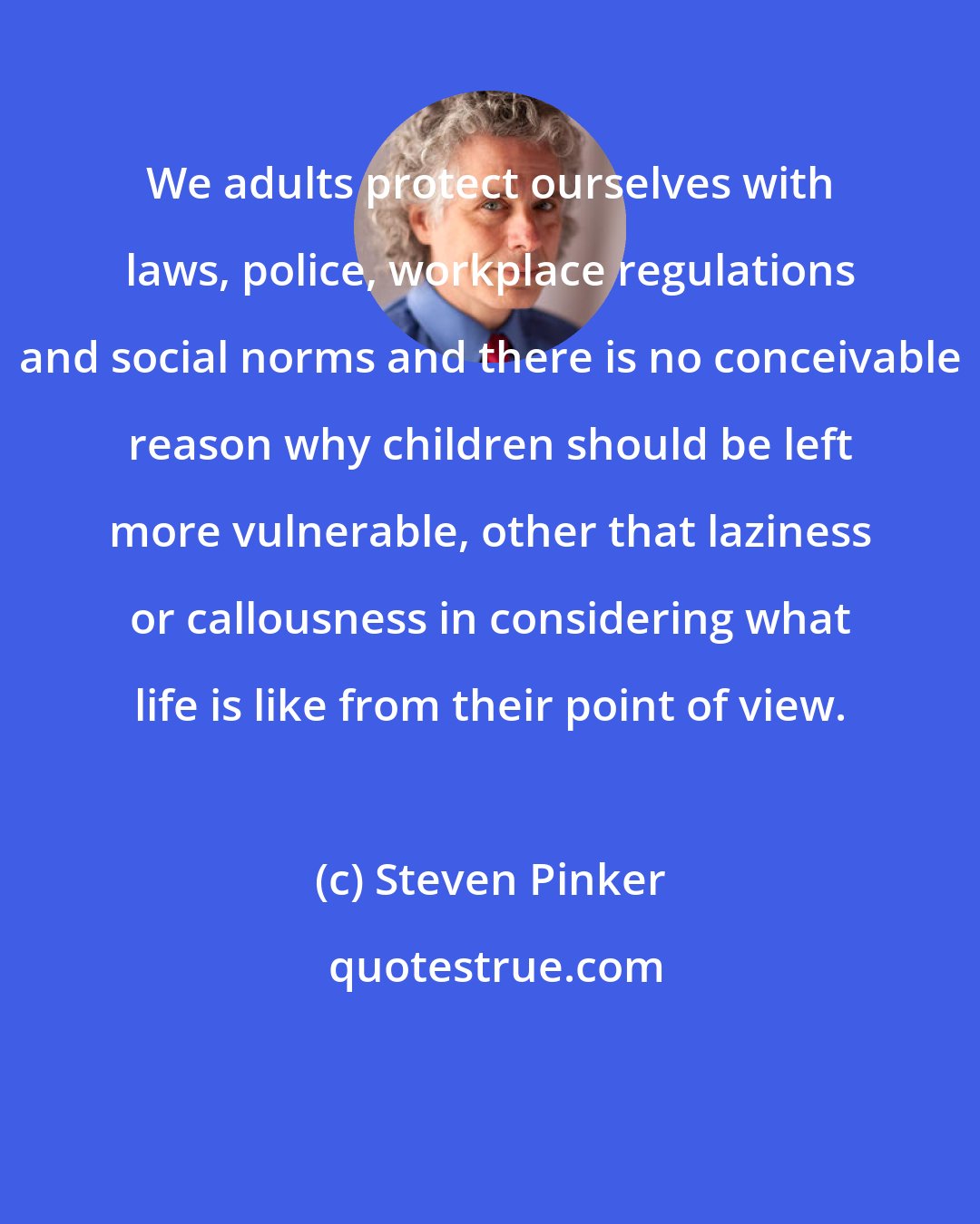 Steven Pinker: We adults protect ourselves with laws, police, workplace regulations and social norms and there is no conceivable reason why children should be left more vulnerable, other that laziness or callousness in considering what life is like from their point of view.