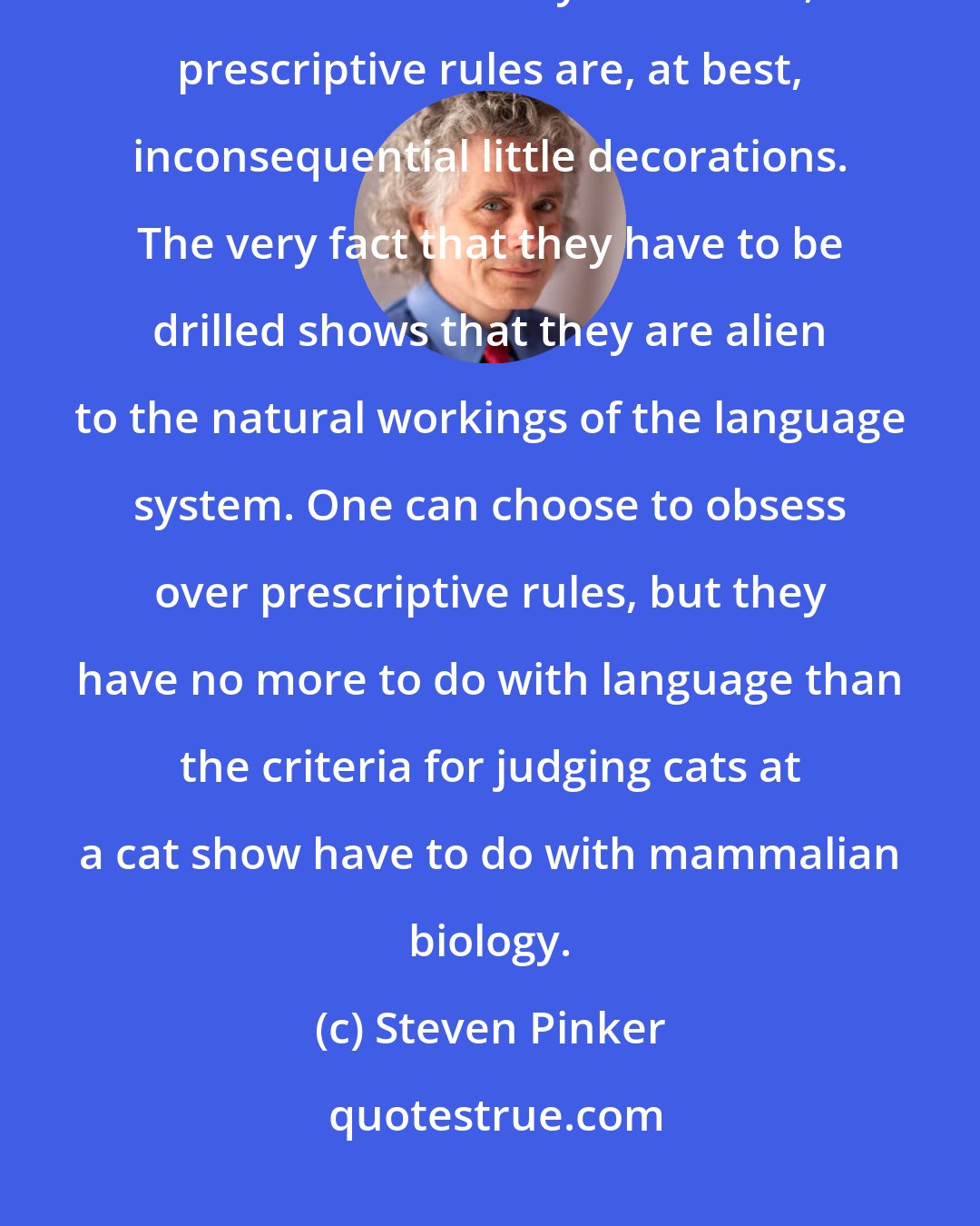 Steven Pinker: When a scientist considers all high-tech mental machinery needed to arrange words into ordinary sentences, prescriptive rules are, at best, inconsequential little decorations. The very fact that they have to be drilled shows that they are alien to the natural workings of the language system. One can choose to obsess over prescriptive rules, but they have no more to do with language than the criteria for judging cats at a cat show have to do with mammalian biology.