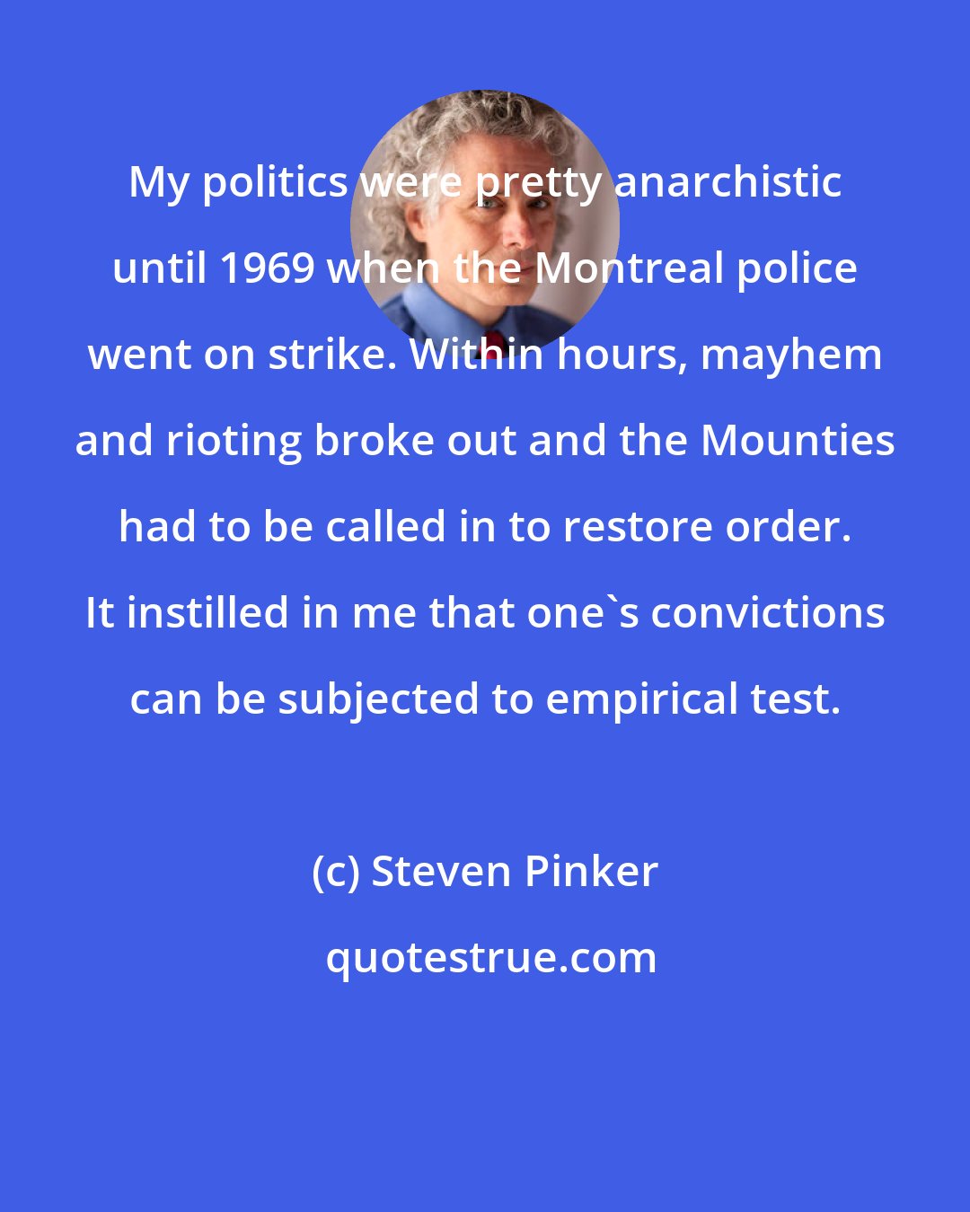 Steven Pinker: My politics were pretty anarchistic until 1969 when the Montreal police went on strike. Within hours, mayhem and rioting broke out and the Mounties had to be called in to restore order. It instilled in me that one's convictions can be subjected to empirical test.