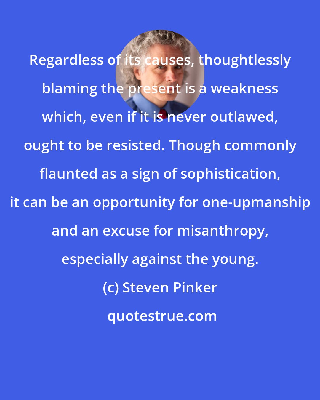 Steven Pinker: Regardless of its causes, thoughtlessly blaming the present is a weakness which, even if it is never outlawed, ought to be resisted. Though commonly flaunted as a sign of sophistication, it can be an opportunity for one-upmanship and an excuse for misanthropy, especially against the young.