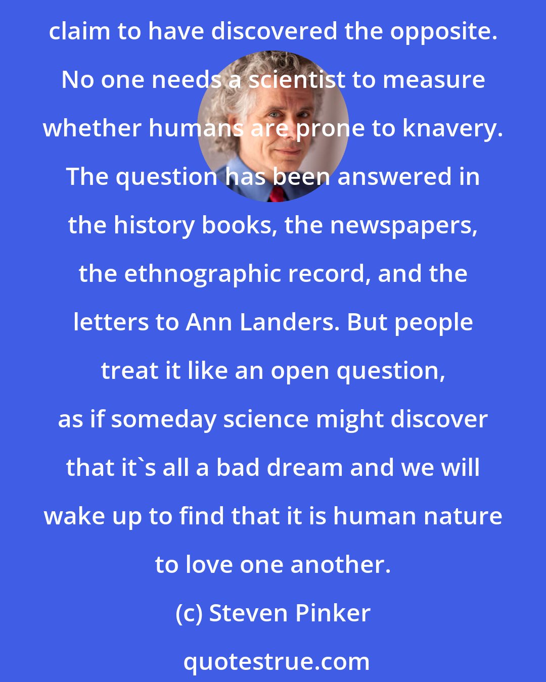 Steven Pinker: Some people think that evolutionary psychology claims to have discovered that human nature is selfish and wicked. But they are flattering the researchers and anyone who would claim to have discovered the opposite. No one needs a scientist to measure whether humans are prone to knavery. The question has been answered in the history books, the newspapers, the ethnographic record, and the letters to Ann Landers. But people treat it like an open question, as if someday science might discover that it's all a bad dream and we will wake up to find that it is human nature to love one another.