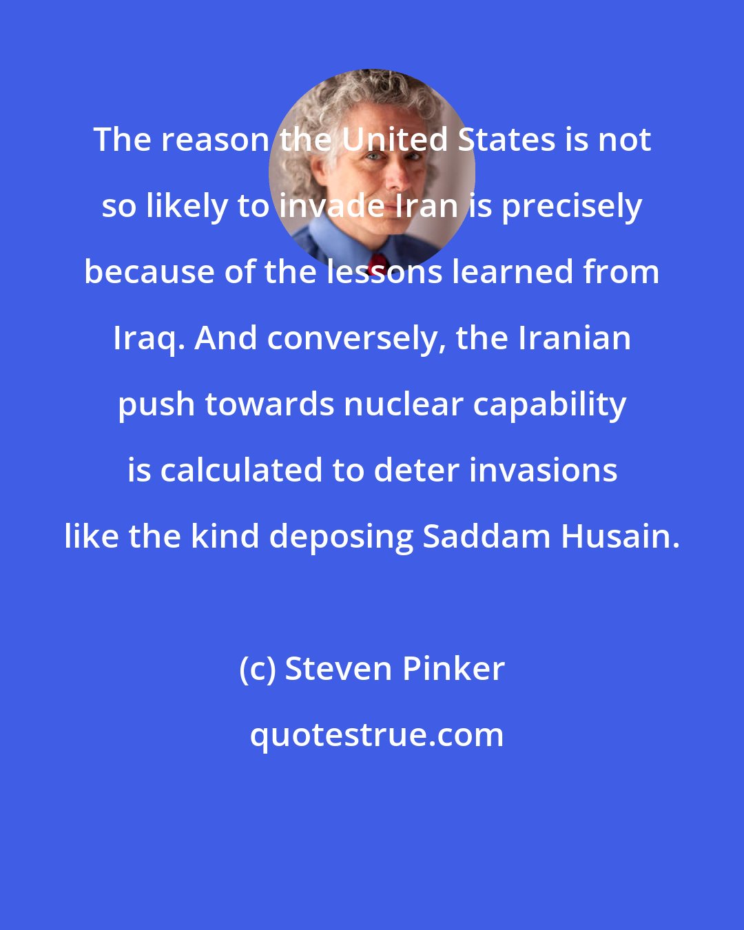 Steven Pinker: The reason the United States is not so likely to invade Iran is precisely because of the lessons learned from Iraq. And conversely, the Iranian push towards nuclear capability is calculated to deter invasions like the kind deposing Saddam Husain.