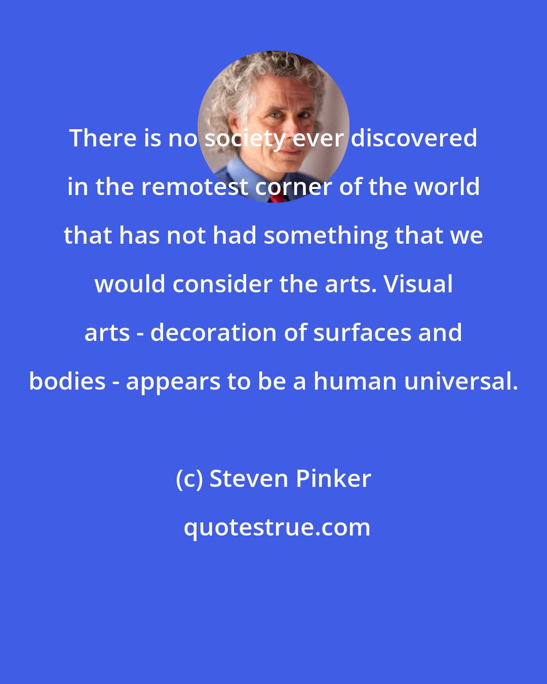 Steven Pinker: There is no society ever discovered in the remotest corner of the world that has not had something that we would consider the arts. Visual arts - decoration of surfaces and bodies - appears to be a human universal.