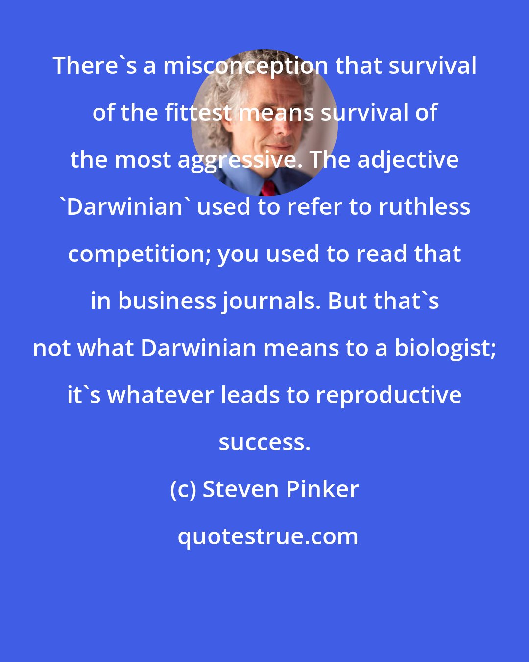 Steven Pinker: There's a misconception that survival of the fittest means survival of the most aggressive. The adjective 'Darwinian' used to refer to ruthless competition; you used to read that in business journals. But that's not what Darwinian means to a biologist; it's whatever leads to reproductive success.