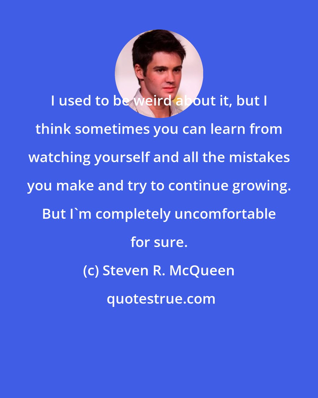 Steven R. McQueen: I used to be weird about it, but I think sometimes you can learn from watching yourself and all the mistakes you make and try to continue growing. But I'm completely uncomfortable for sure.