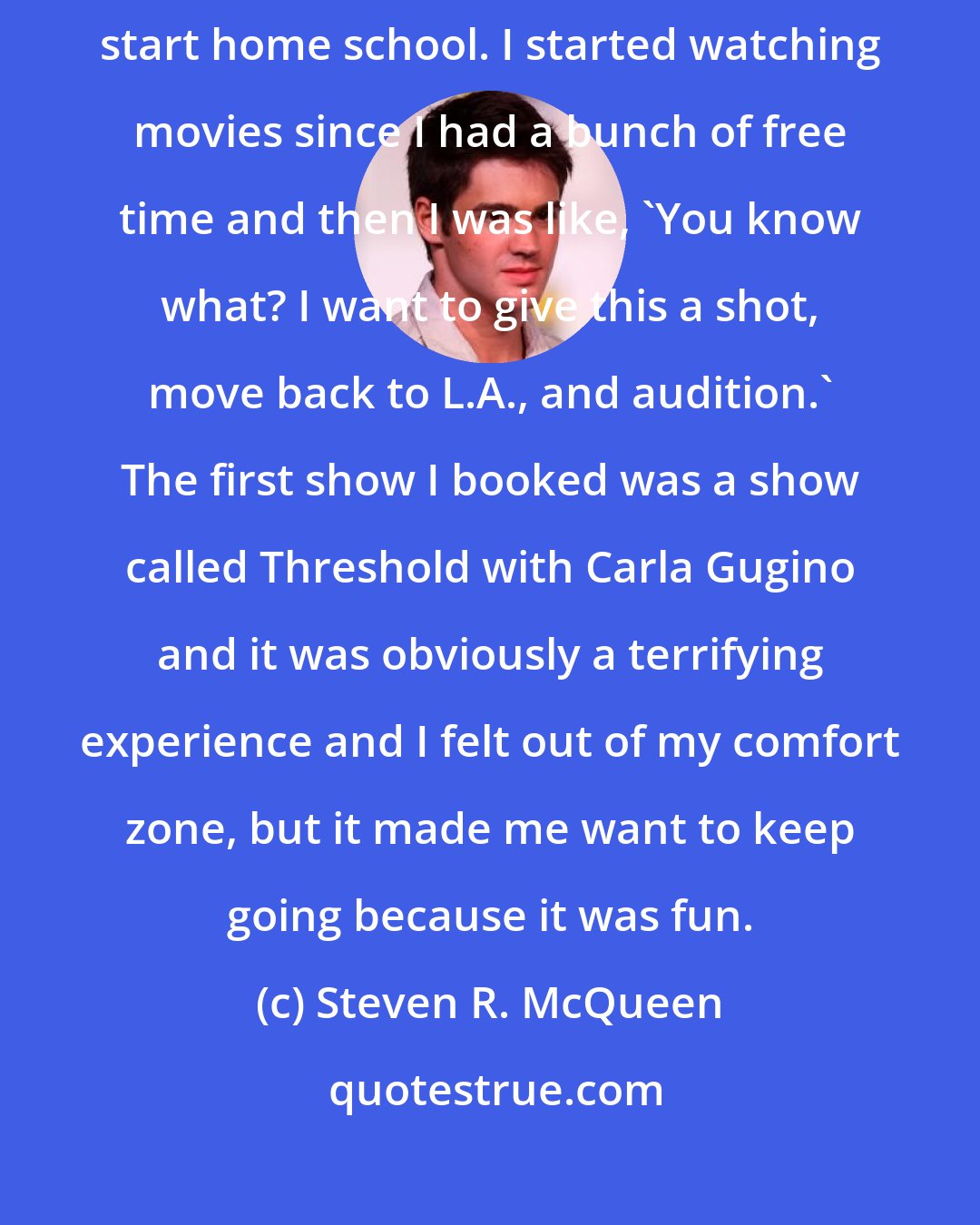 Steven R. McQueen: My step-dad started playing hockey in Detroit so we moved and I had to start home school. I started watching movies since I had a bunch of free time and then I was like, 'You know what? I want to give this a shot, move back to L.A., and audition.' The first show I booked was a show called Threshold with Carla Gugino and it was obviously a terrifying experience and I felt out of my comfort zone, but it made me want to keep going because it was fun.