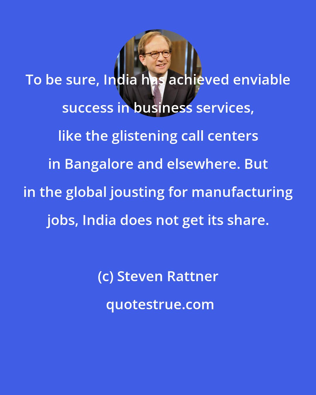 Steven Rattner: To be sure, India has achieved enviable success in business services, like the glistening call centers in Bangalore and elsewhere. But in the global jousting for manufacturing jobs, India does not get its share.