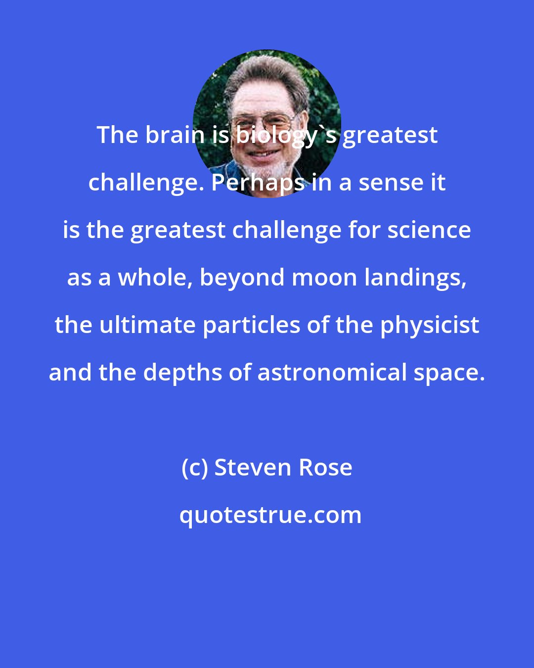 Steven Rose: The brain is biology's greatest challenge. Perhaps in a sense it is the greatest challenge for science as a whole, beyond moon landings, the ultimate particles of the physicist and the depths of astronomical space.