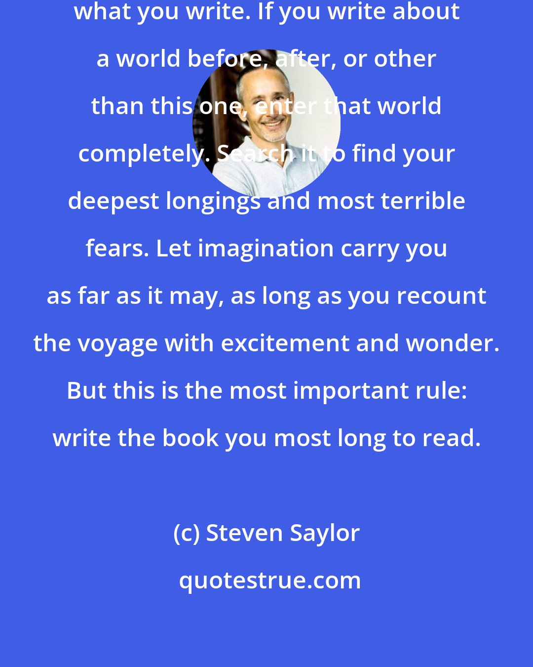 Steven Saylor: Not write what you know, but know what you write. If you write about a world before, after, or other than this one, enter that world completely. Search it to find your deepest longings and most terrible fears. Let imagination carry you as far as it may, as long as you recount the voyage with excitement and wonder. But this is the most important rule: write the book you most long to read.