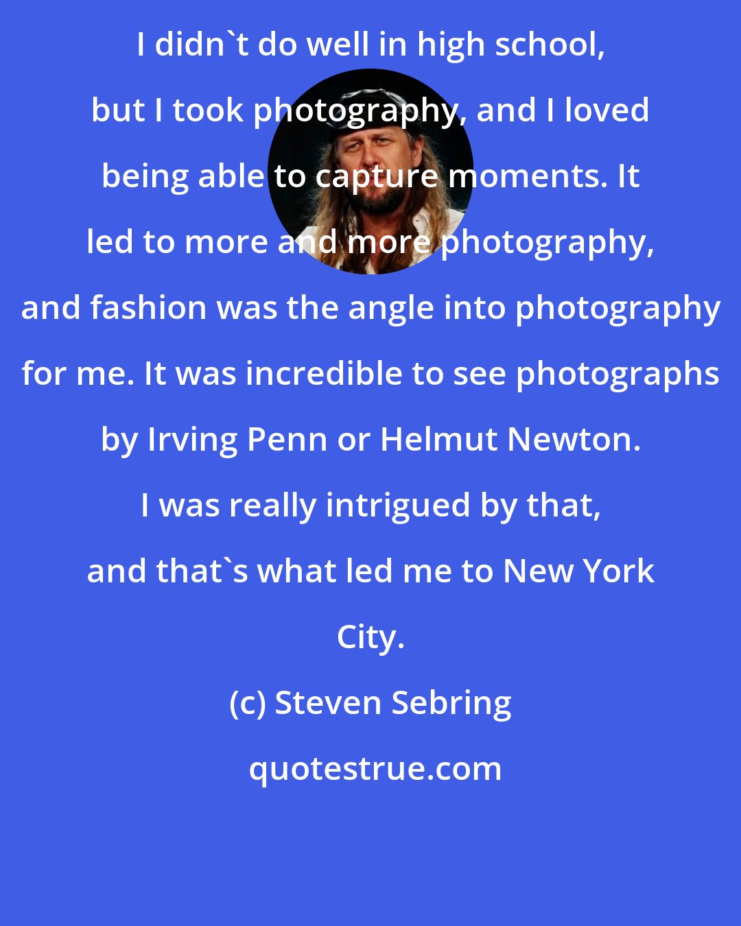 Steven Sebring: I didn't do well in high school, but I took photography, and I loved being able to capture moments. It led to more and more photography, and fashion was the angle into photography for me. It was incredible to see photographs by Irving Penn or Helmut Newton. I was really intrigued by that, and that's what led me to New York City.