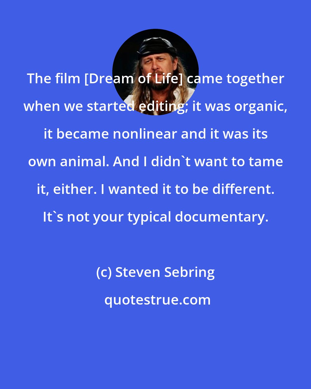 Steven Sebring: The film [Dream of Life] came together when we started editing; it was organic, it became nonlinear and it was its own animal. And I didn't want to tame it, either. I wanted it to be different. It's not your typical documentary.