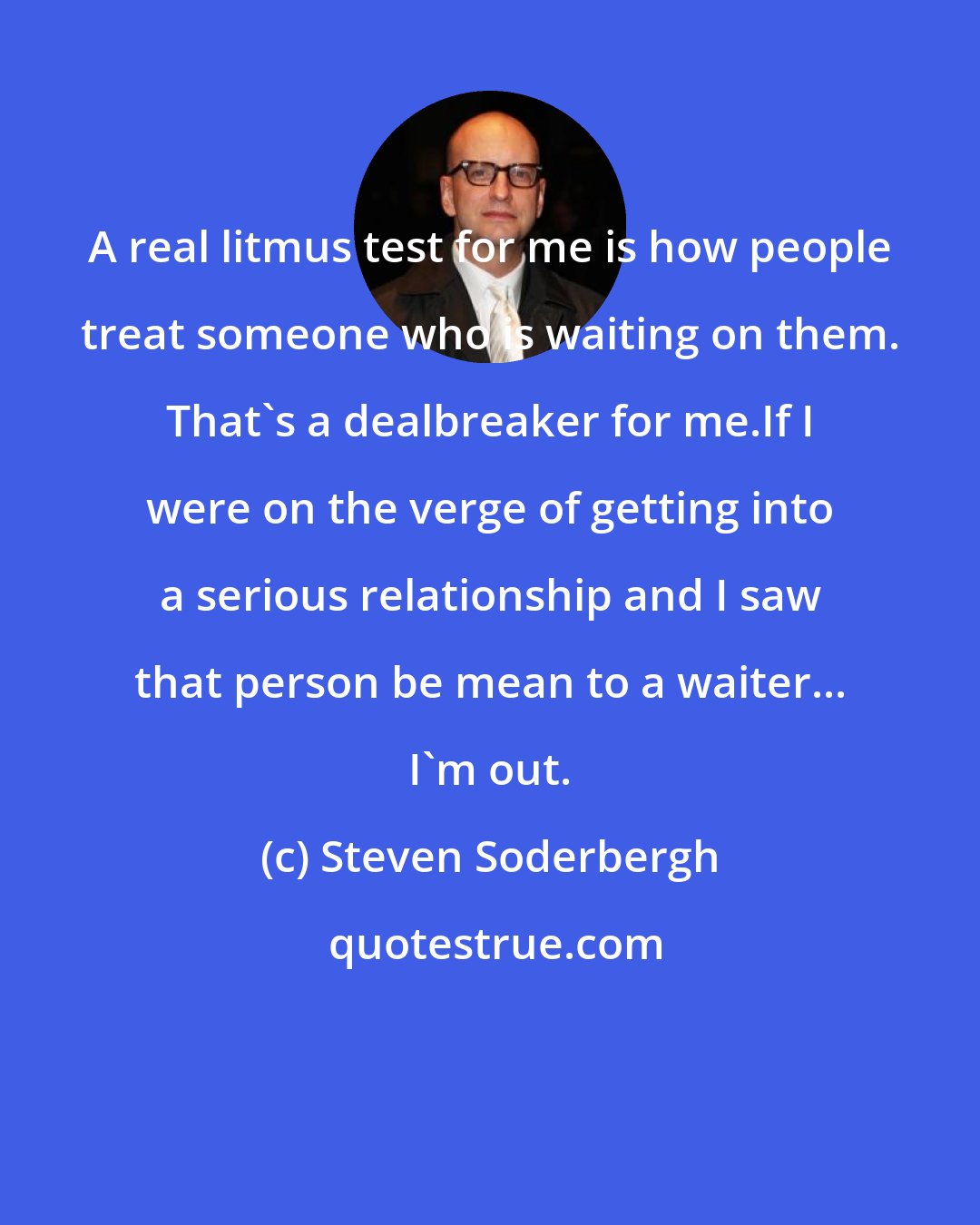Steven Soderbergh: A real litmus test for me is how people treat someone who is waiting on them. That's a dealbreaker for me.If I were on the verge of getting into a serious relationship and I saw that person be mean to a waiter... I'm out.