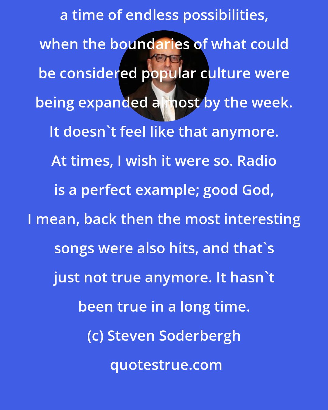 Steven Soderbergh: I think '60s are appealing to creative people, because it seemed to be a time of endless possibilities, when the boundaries of what could be considered popular culture were being expanded almost by the week. It doesn't feel like that anymore. At times, I wish it were so. Radio is a perfect example; good God, I mean, back then the most interesting songs were also hits, and that's just not true anymore. It hasn't been true in a long time.
