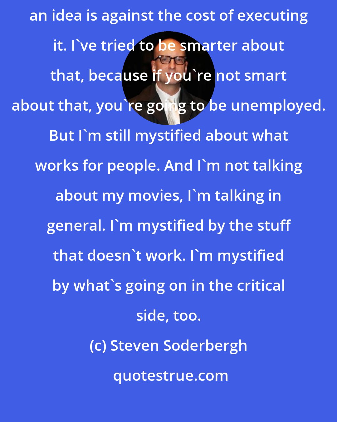 Steven Soderbergh: I've tried to get better about weighing what I think the accessibility of an idea is against the cost of executing it. I've tried to be smarter about that, because if you're not smart about that, you're going to be unemployed. But I'm still mystified about what works for people. And I'm not talking about my movies, I'm talking in general. I'm mystified by the stuff that doesn't work. I'm mystified by what's going on in the critical side, too.