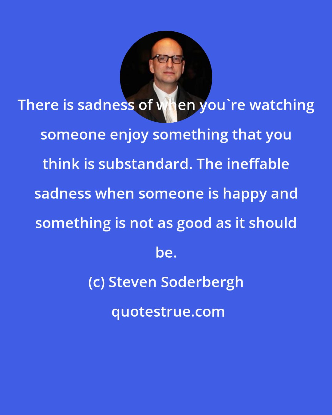 Steven Soderbergh: There is sadness of when you're watching someone enjoy something that you think is substandard. The ineffable sadness when someone is happy and something is not as good as it should be.