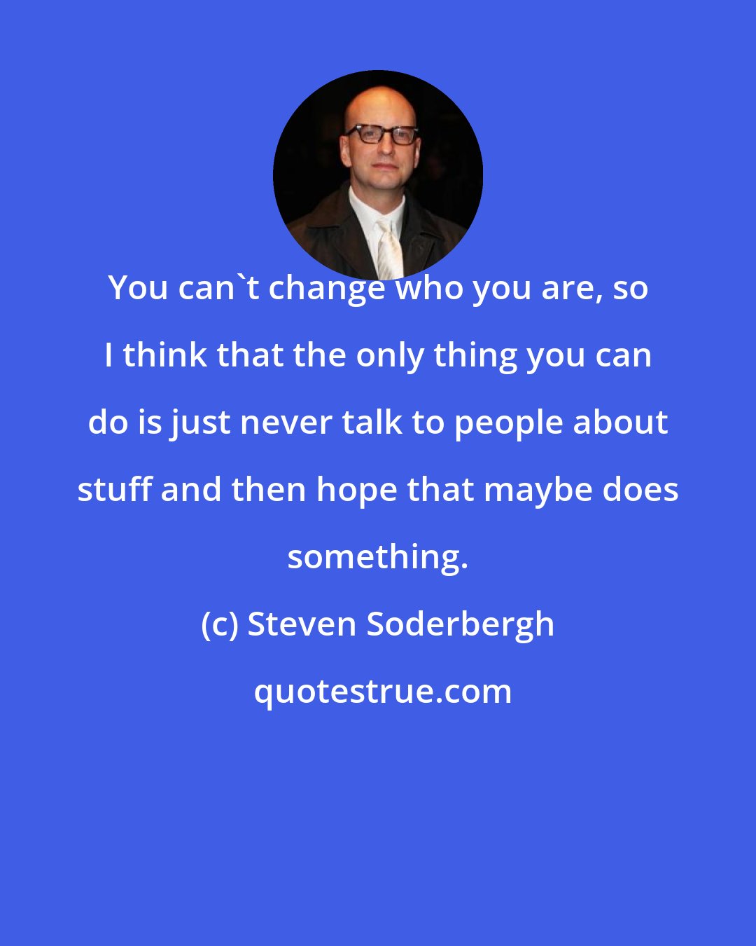 Steven Soderbergh: You can't change who you are, so I think that the only thing you can do is just never talk to people about stuff and then hope that maybe does something.
