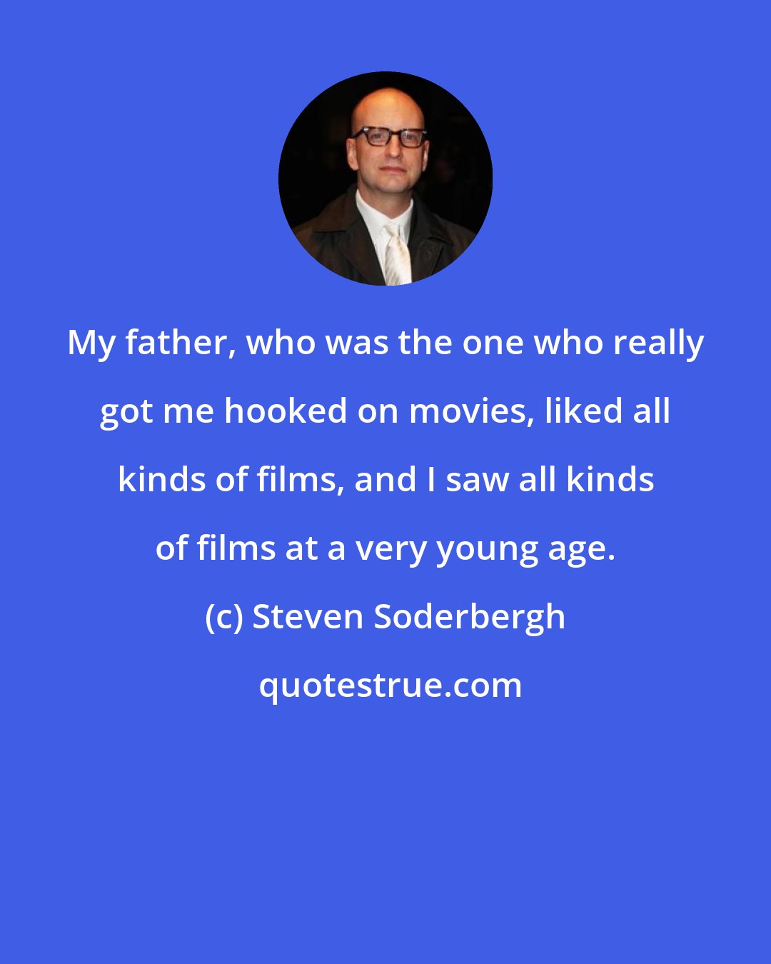 Steven Soderbergh: My father, who was the one who really got me hooked on movies, liked all kinds of films, and I saw all kinds of films at a very young age.