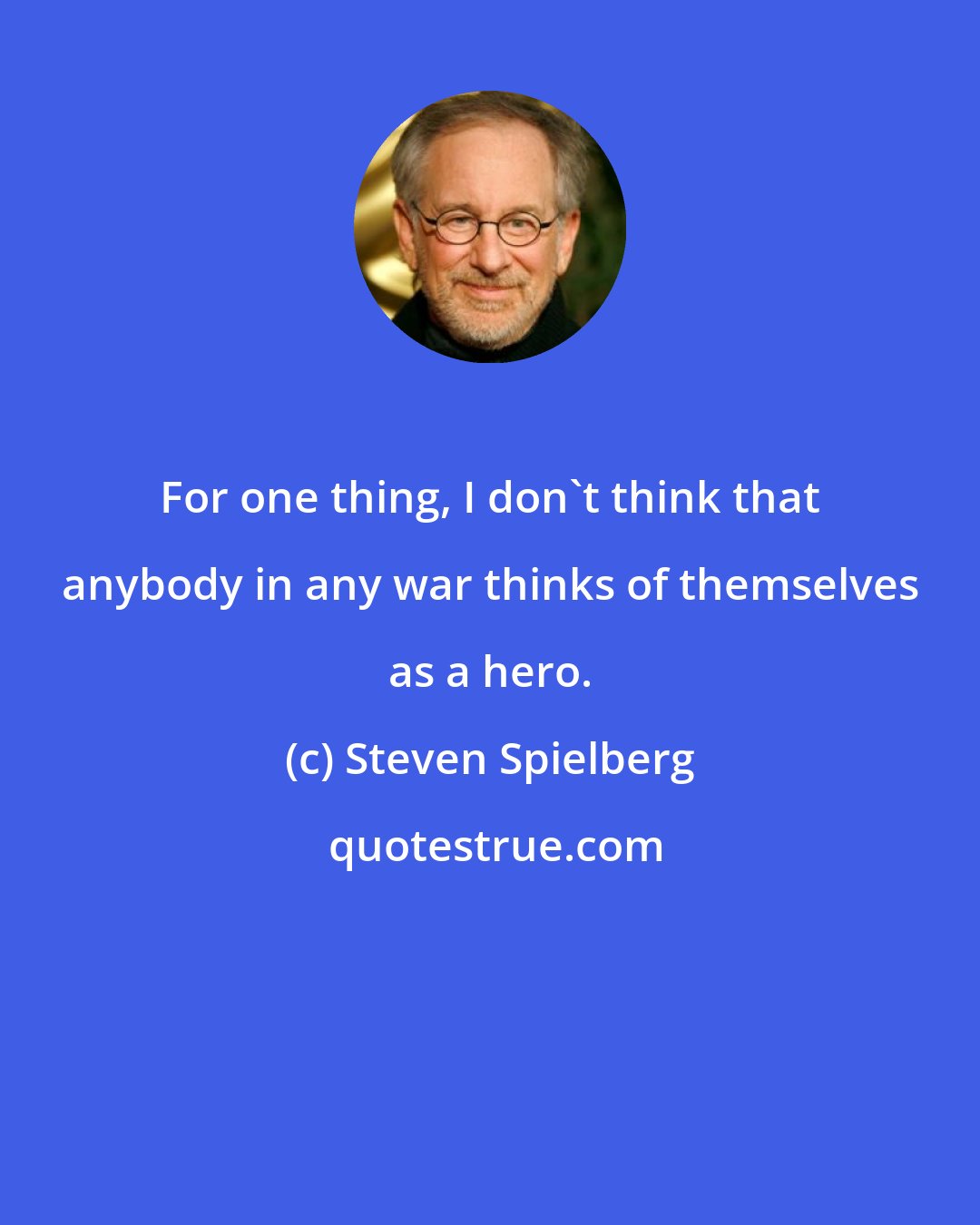 Steven Spielberg: For one thing, I don't think that anybody in any war thinks of themselves as a hero.