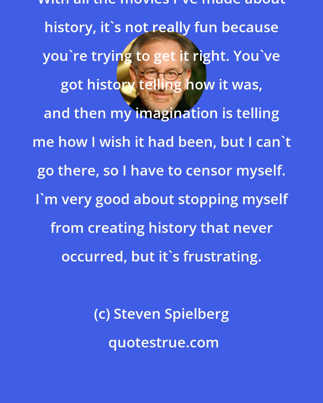 Steven Spielberg: With all the movies I've made about history, it's not really fun because you're trying to get it right. You've got history telling how it was, and then my imagination is telling me how I wish it had been, but I can't go there, so I have to censor myself. I'm very good about stopping myself from creating history that never occurred, but it's frustrating.