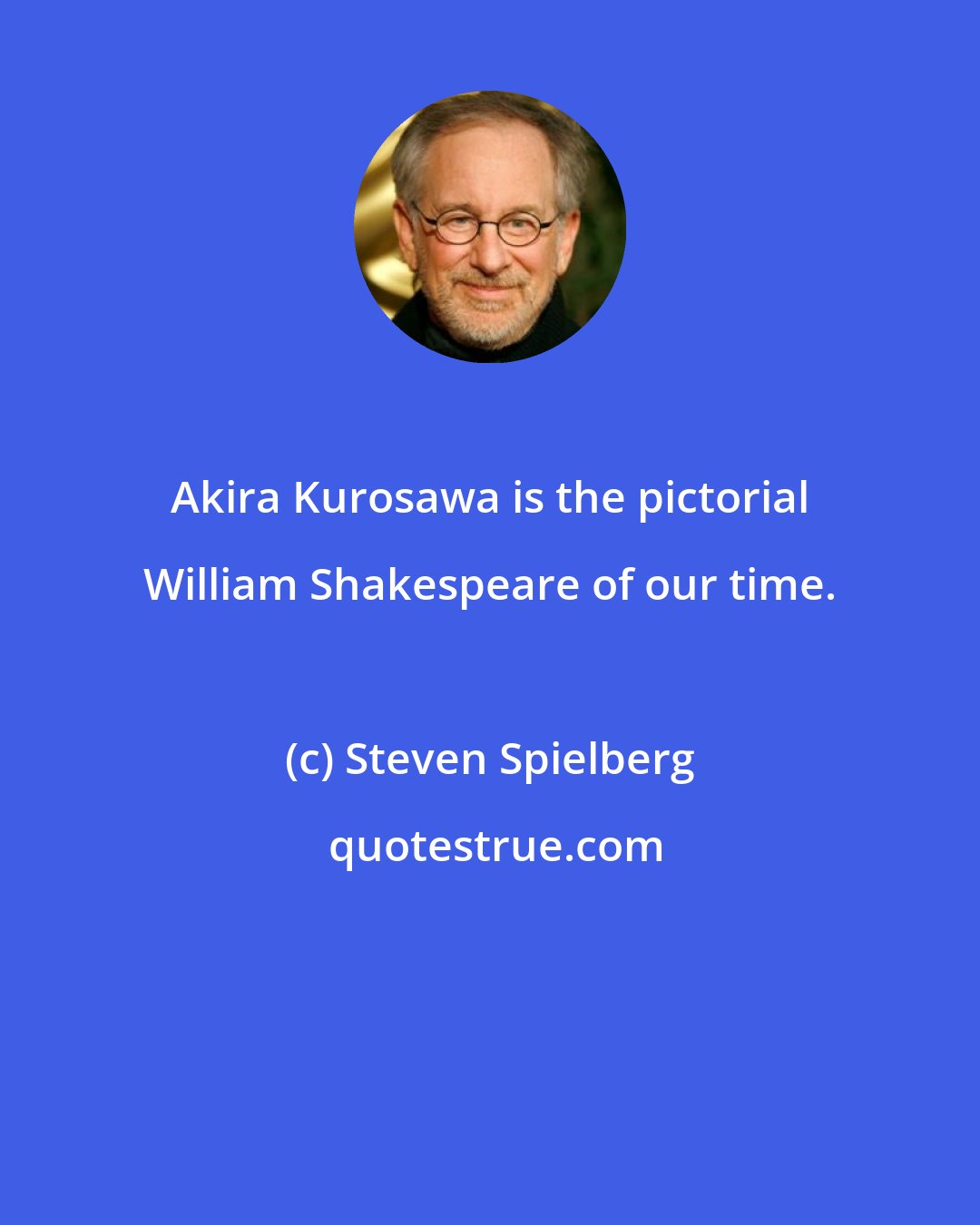 Steven Spielberg: Akira Kurosawa is the pictorial William Shakespeare of our time.