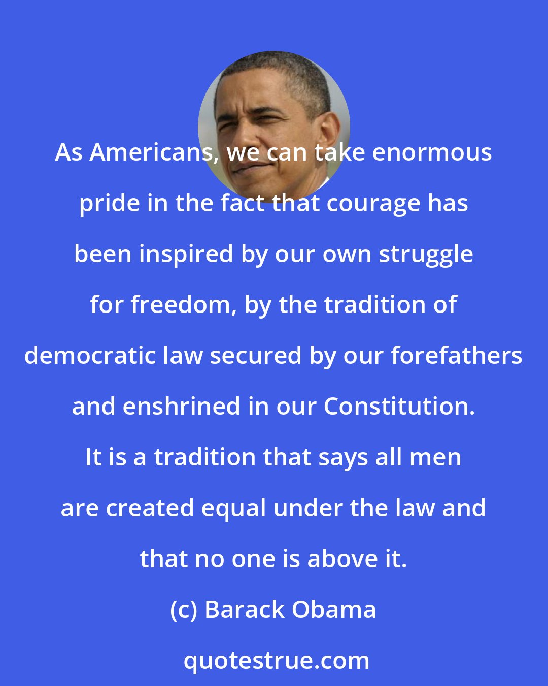 Barack Obama: As Americans, we can take enormous pride in the fact that courage has been inspired by our own struggle for freedom, by the tradition of democratic law secured by our forefathers and enshrined in our Constitution. It is a tradition that says all men are created equal under the law and that no one is above it.