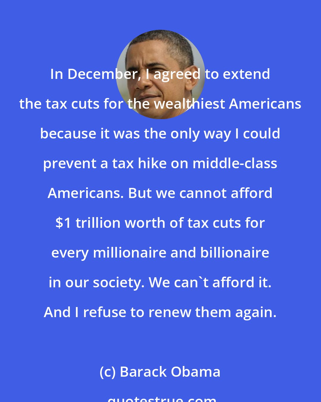 Barack Obama: In December, I agreed to extend the tax cuts for the wealthiest Americans because it was the only way I could prevent a tax hike on middle-class Americans. But we cannot afford $1 trillion worth of tax cuts for every millionaire and billionaire in our society. We can't afford it. And I refuse to renew them again.