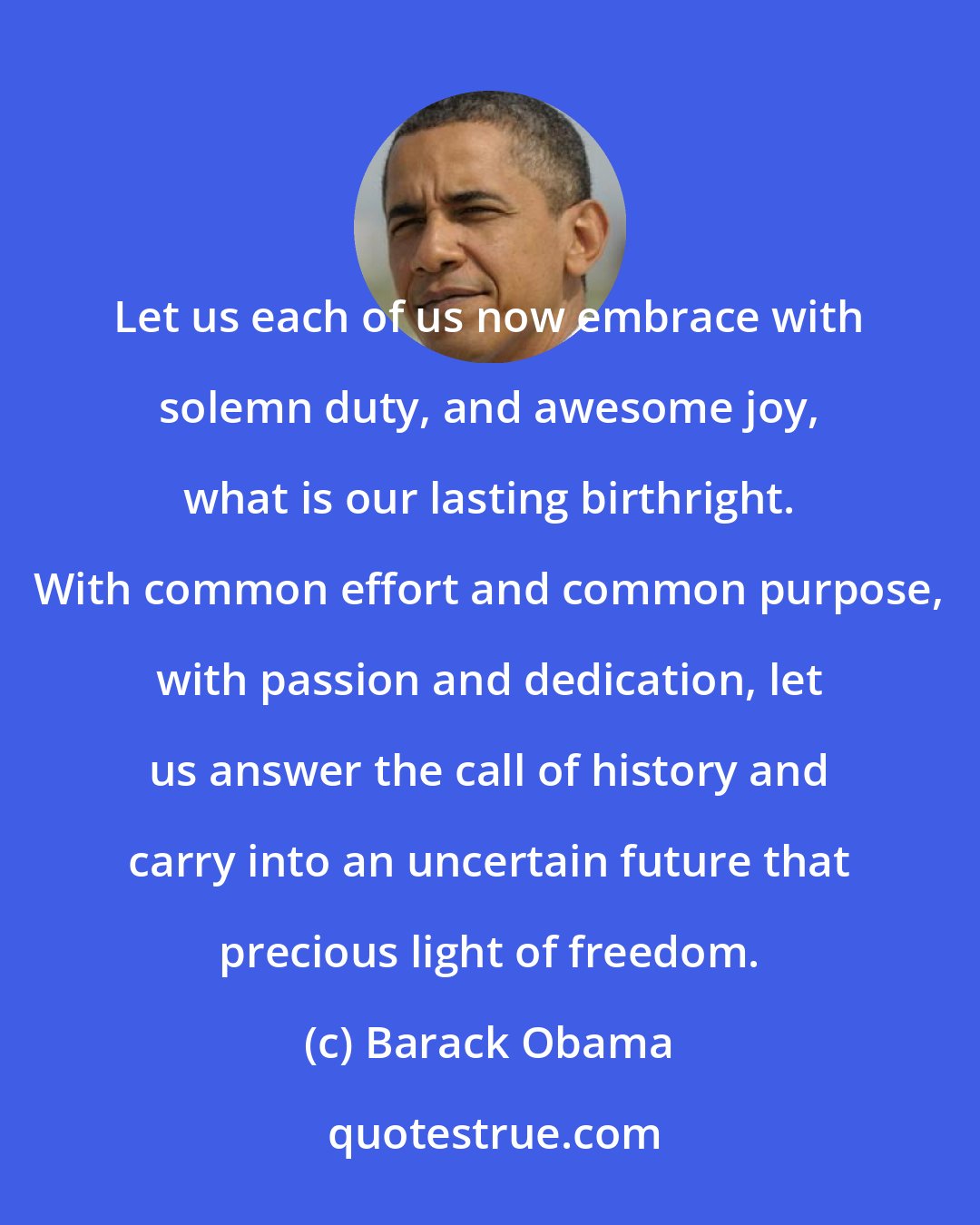 Barack Obama: Let us each of us now embrace with solemn duty, and awesome joy, what is our lasting birthright. With common effort and common purpose, with passion and dedication, let us answer the call of history and carry into an uncertain future that precious light of freedom.