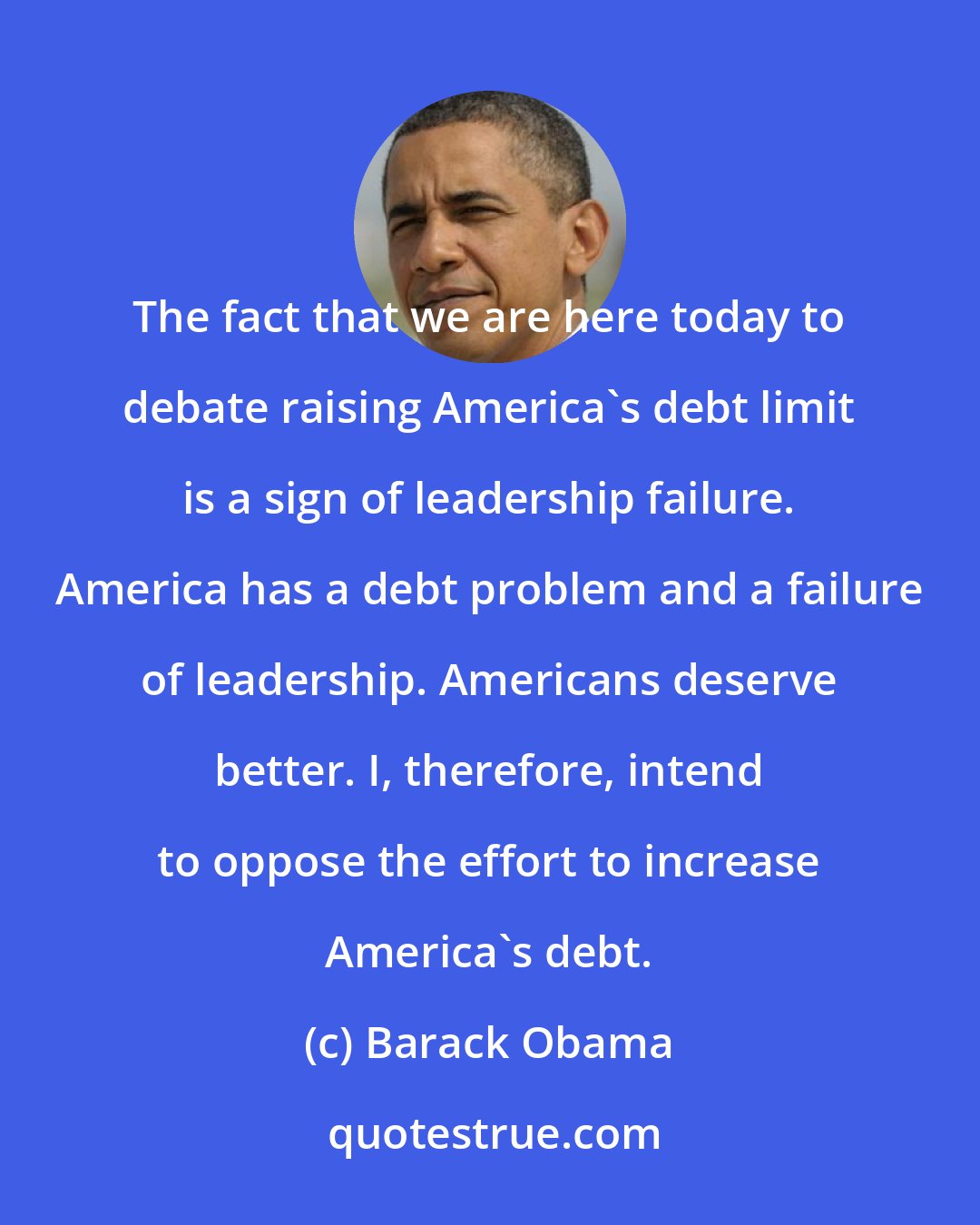 Barack Obama: The fact that we are here today to debate raising America's debt limit is a sign of leadership failure. America has a debt problem and a failure of leadership. Americans deserve better. I, therefore, intend to oppose the effort to increase America's debt.