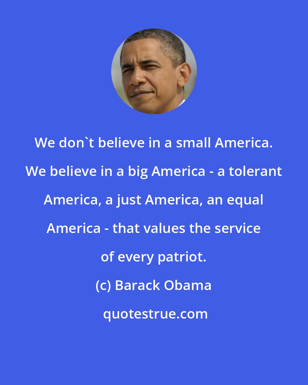 Barack Obama: We don't believe in a small America. We believe in a big America - a tolerant America, a just America, an equal America - that values the service of every patriot.