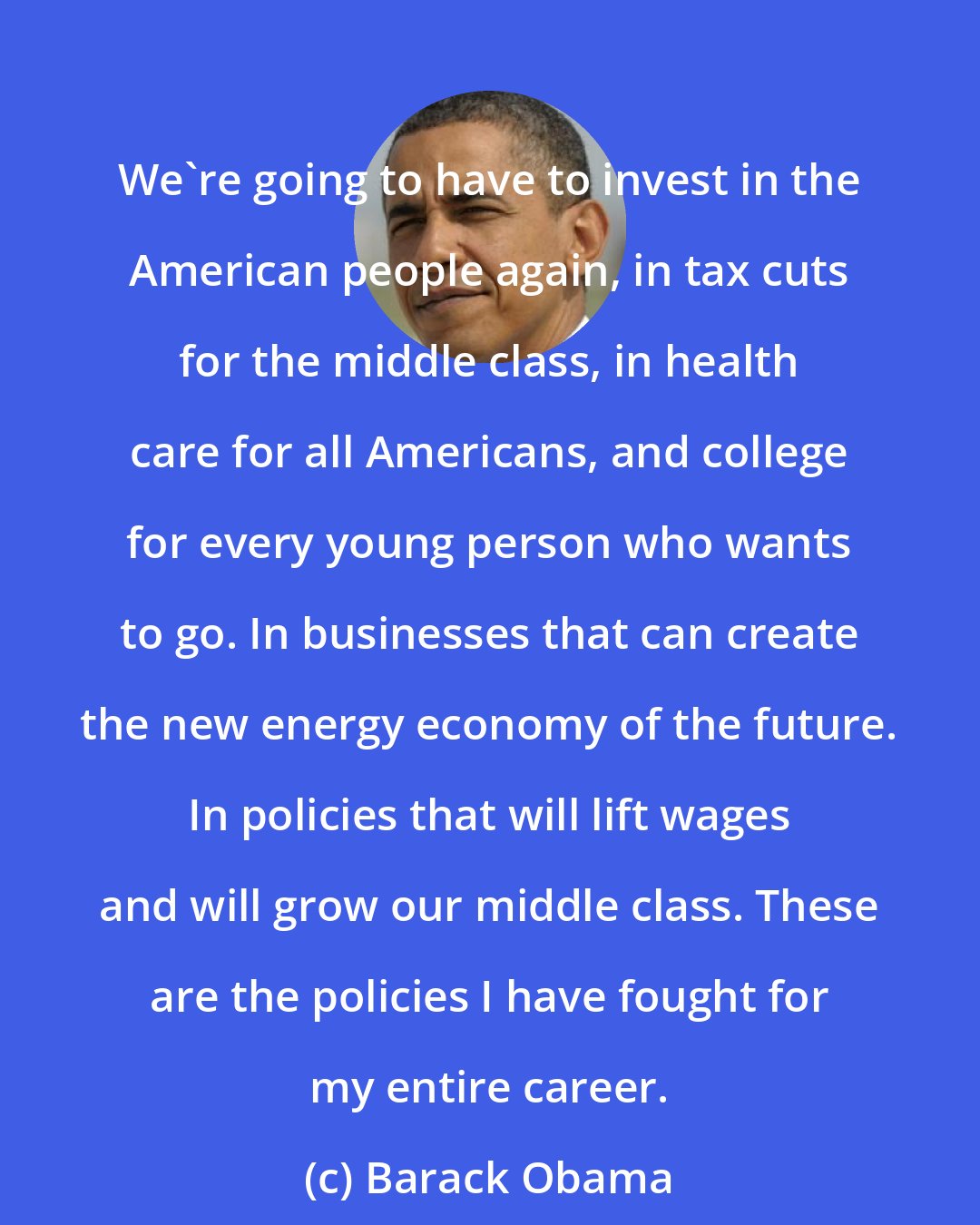 Barack Obama: We're going to have to invest in the American people again, in tax cuts for the middle class, in health care for all Americans, and college for every young person who wants to go. In businesses that can create the new energy economy of the future. In policies that will lift wages and will grow our middle class. These are the policies I have fought for my entire career.