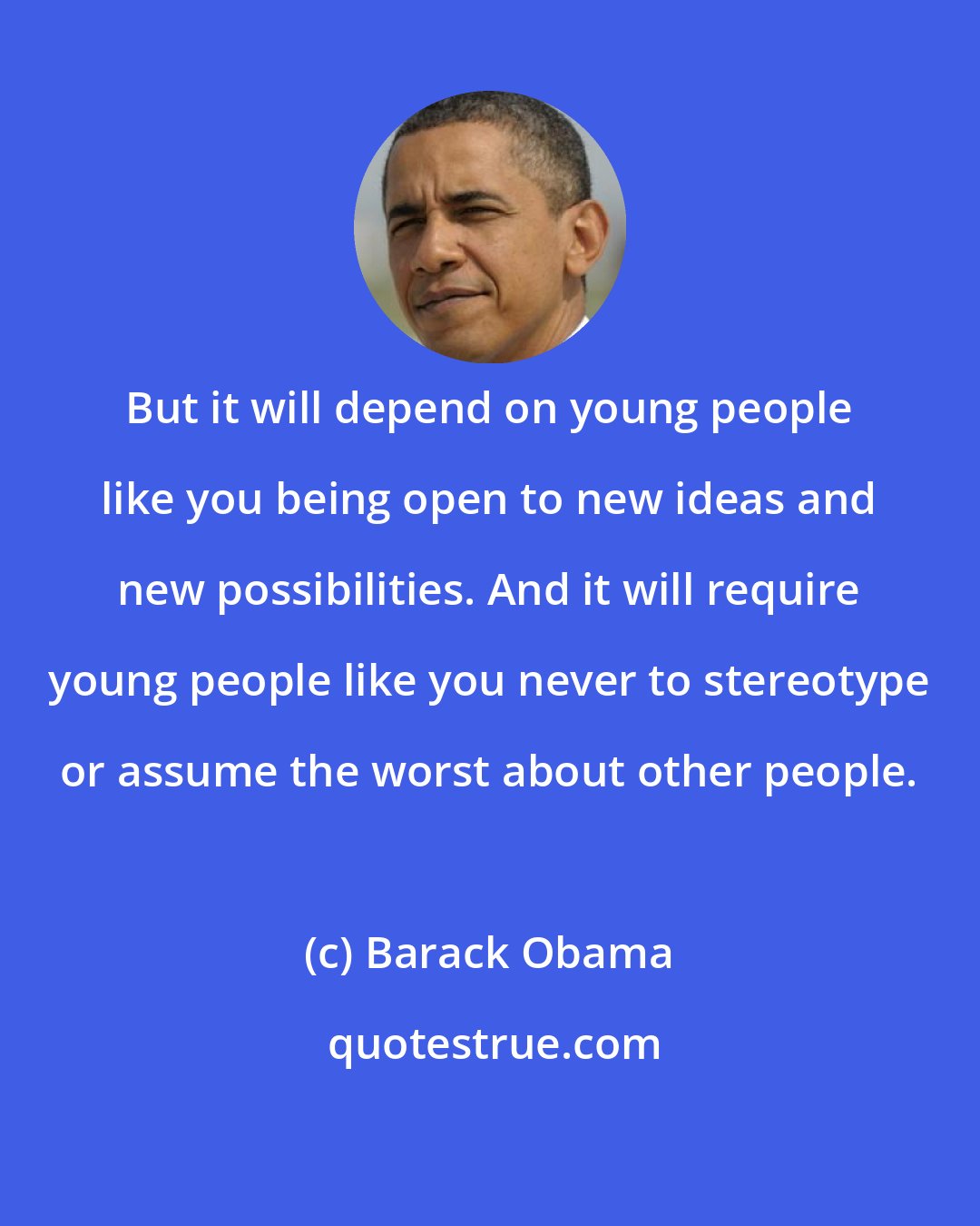 Barack Obama: But it will depend on young people like you being open to new ideas and new possibilities. And it will require young people like you never to stereotype or assume the worst about other people.