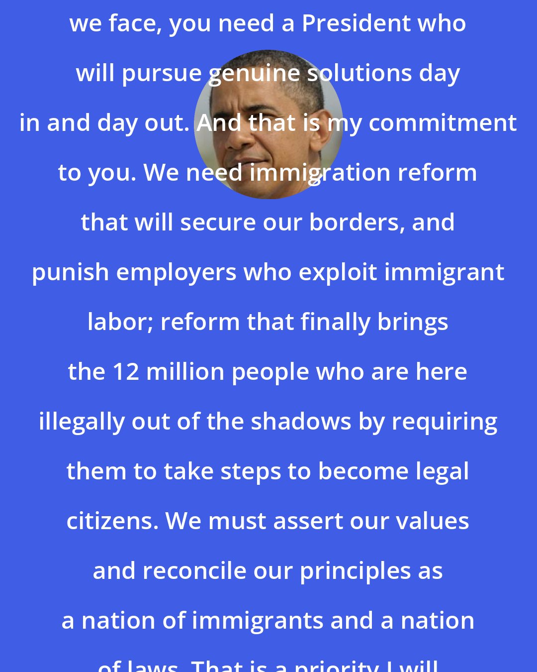 Barack Obama: If we are going to solve the challenges we face, you need a President who will pursue genuine solutions day in and day out. And that is my commitment to you. We need immigration reform that will secure our borders, and punish employers who exploit immigrant labor; reform that finally brings the 12 million people who are here illegally out of the shadows by requiring them to take steps to become legal citizens. We must assert our values and reconcile our principles as a nation of immigrants and a nation of laws. That is a priority I will pursue from my very first day.