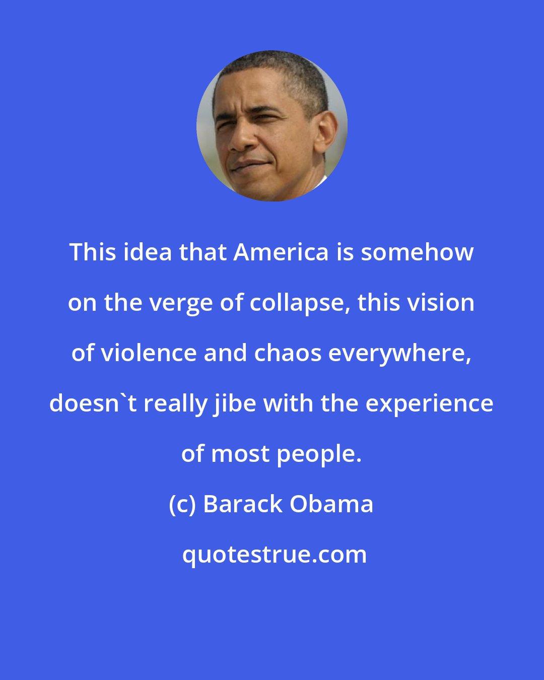 Barack Obama: This idea that America is somehow on the verge of collapse, this vision of violence and chaos everywhere, doesn't really jibe with the experience of most people.