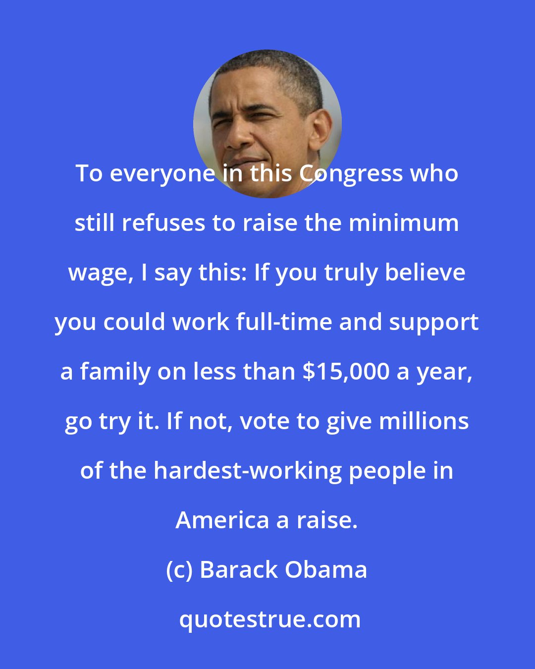 Barack Obama: To everyone in this Congress who still refuses to raise the minimum wage, I say this: If you truly believe you could work full-time and support a family on less than $15,000 a year, go try it. If not, vote to give millions of the hardest-working people in America a raise.