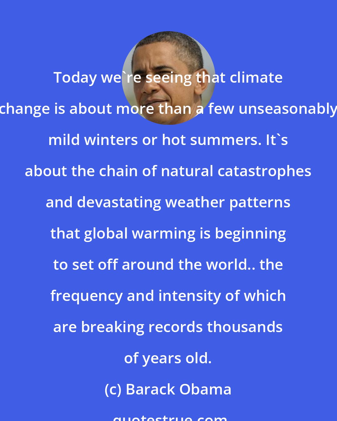 Barack Obama: Today we're seeing that climate change is about more than a few unseasonably mild winters or hot summers. It's about the chain of natural catastrophes and devastating weather patterns that global warming is beginning to set off around the world.. the frequency and intensity of which are breaking records thousands of years old.