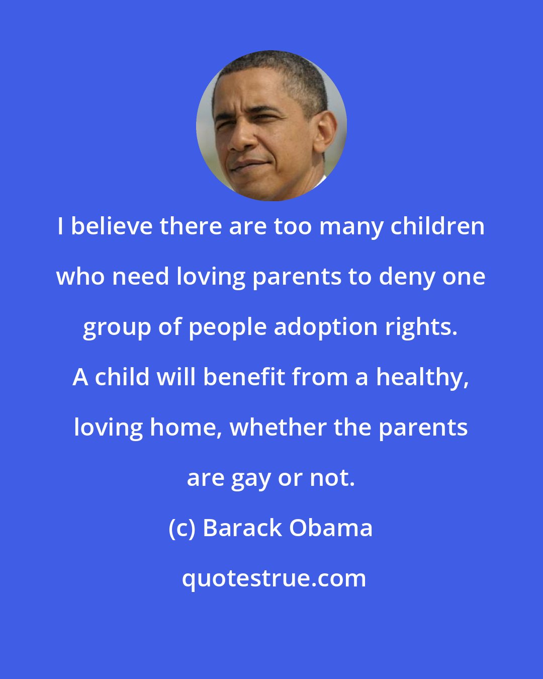 Barack Obama: I believe there are too many children who need loving parents to deny one group of people adoption rights. A child will benefit from a healthy, loving home, whether the parents are gay or not.